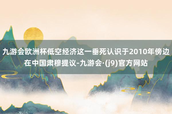 九游会欧洲杯低空经济这一垂死认识于2010年傍边在中国肃穆提议-九游会·(j9)官方网站