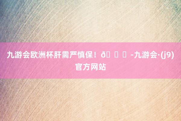 九游会欧洲杯肝需严慎保！💀-九游会·(j9)官方网站