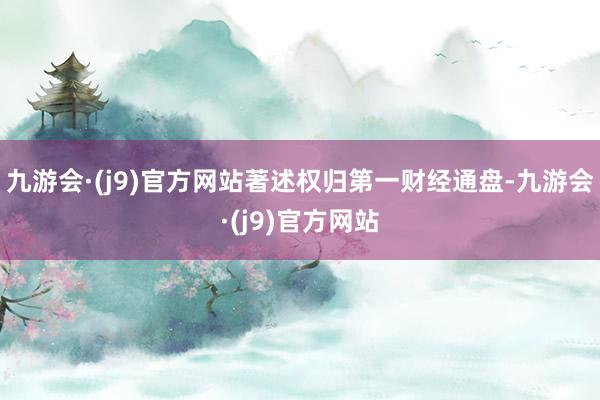 九游会·(j9)官方网站著述权归第一财经通盘-九游会·(j9)官方网站