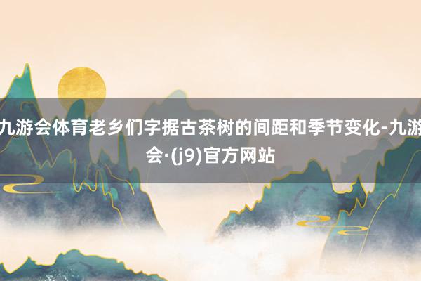 九游会体育老乡们字据古茶树的间距和季节变化-九游会·(j9)官方网站