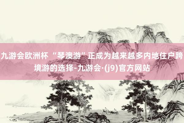 九游会欧洲杯 “琴澳游”正成为越来越多内地住户跨境游的选择-九游会·(j9)官方网站