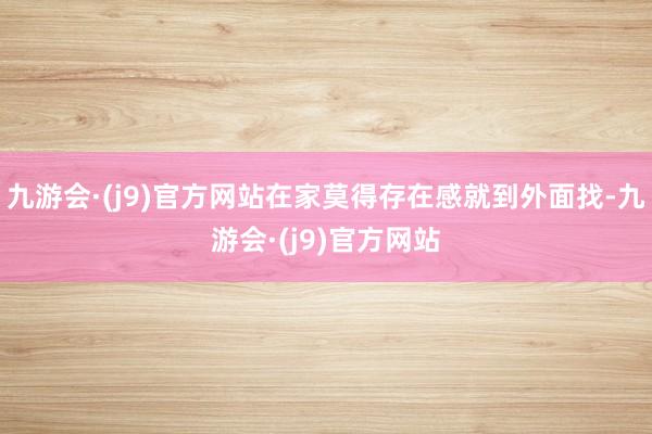 九游会·(j9)官方网站在家莫得存在感就到外面找-九游会·(j9)官方网站