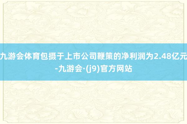 九游会体育包摄于上市公司鞭策的净利润为2.48亿元-九游会·(j9)官方网站