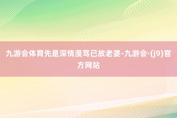 九游会体育先是深情漫骂已故老婆-九游会·(j9)官方网站