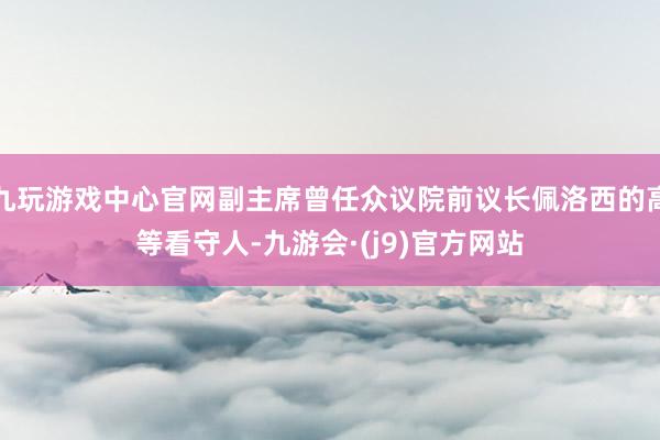 九玩游戏中心官网副主席曾任众议院前议长佩洛西的高等看守人-九游会·(j9)官方网站