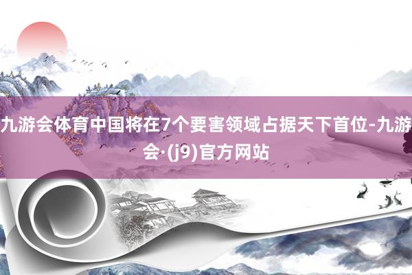 九游会体育中国将在7个要害领域占据天下首位-九游会·(j9)官方网站