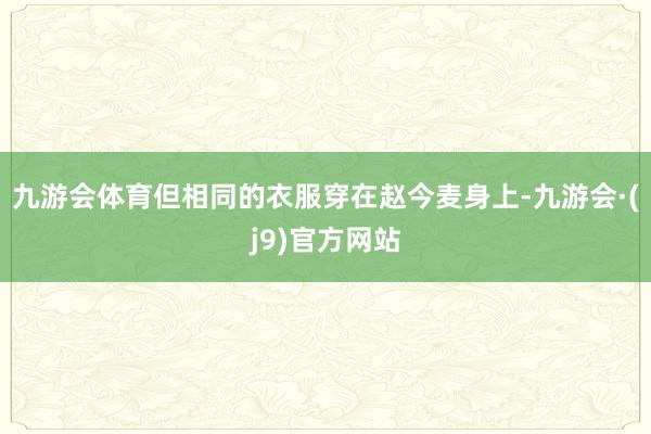 九游会体育但相同的衣服穿在赵今麦身上-九游会·(j9)官方网站