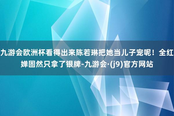 九游会欧洲杯看得出来陈若琳把她当儿子宠呢！全红婵固然只拿了银牌-九游会·(j9)官方网站
