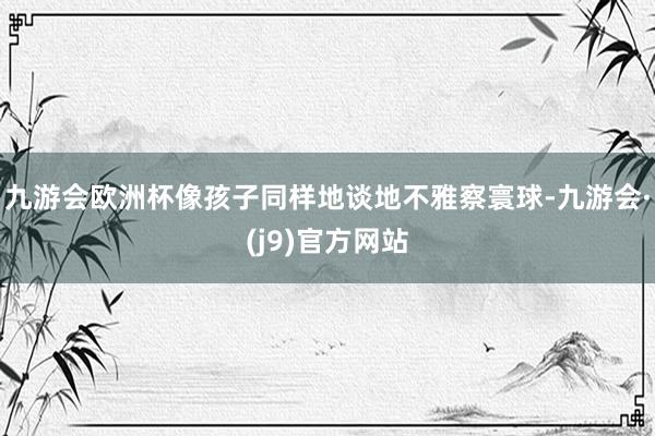 九游会欧洲杯像孩子同样地谈地不雅察寰球-九游会·(j9)官方网站