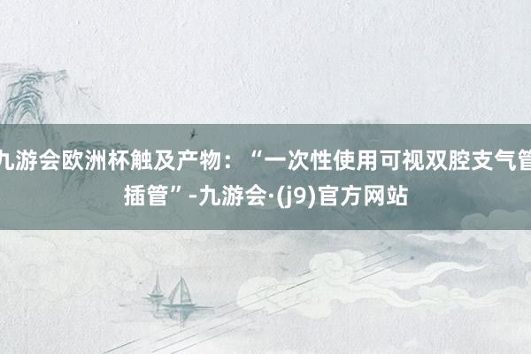 九游会欧洲杯触及产物：“一次性使用可视双腔支气管插管”-九游会·(j9)官方网站