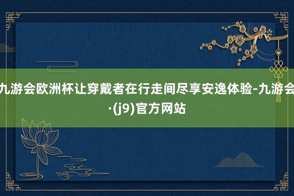 九游会欧洲杯让穿戴者在行走间尽享安逸体验-九游会·(j9)官方网站