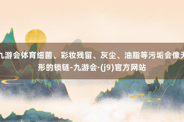 九游会体育细菌、彩妆残留、灰尘、油脂等污垢会像无形的锁链-九游会·(j9)官方网站