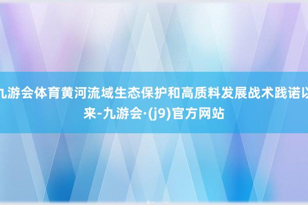 九游会体育黄河流域生态保护和高质料发展战术践诺以来-九游会·(j9)官方网站