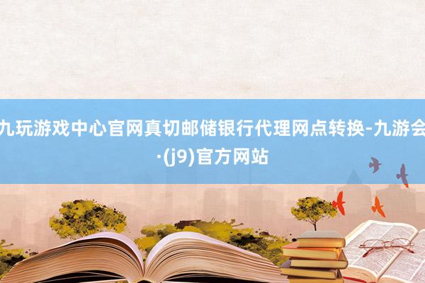 九玩游戏中心官网真切邮储银行代理网点转换-九游会·(j9)官方网站