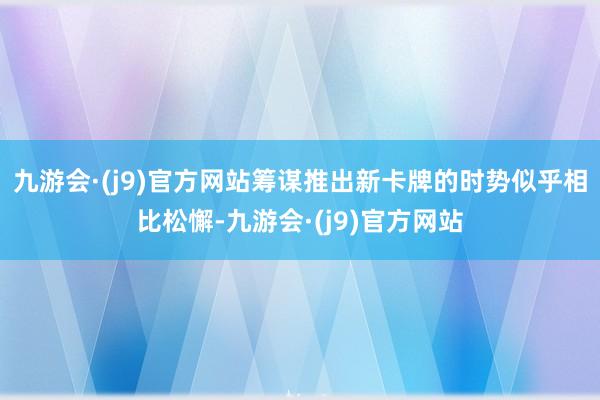 九游会·(j9)官方网站筹谋推出新卡牌的时势似乎相比松懈-九游会·(j9)官方网站