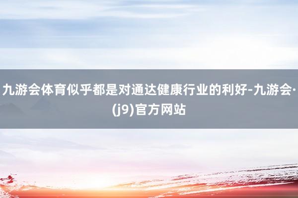 九游会体育似乎都是对通达健康行业的利好-九游会·(j9)官方网站