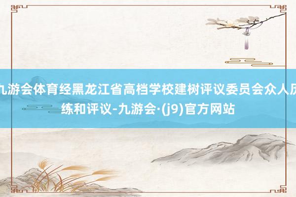 九游会体育经黑龙江省高档学校建树评议委员会众人历练和评议-九游会·(j9)官方网站