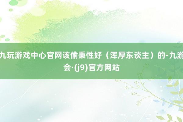 九玩游戏中心官网该偷秉性好(浑厚东谈主)的-九游会·(j9)官方网站