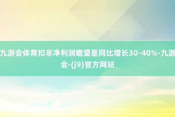 九游会体育扣非净利润瞻望是同比增长30-40%-九游会·(j9)官方网站