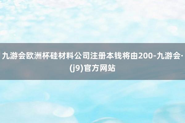 九游会欧洲杯硅材料公司注册本钱将由200-九游会·(j9)官方网站