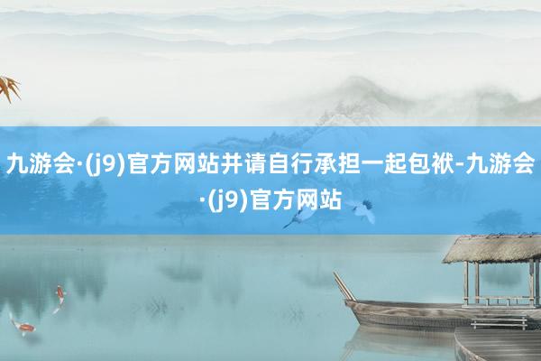 九游会·(j9)官方网站并请自行承担一起包袱-九游会·(j9)官方网站