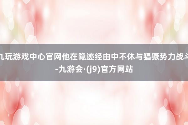 九玩游戏中心官网他在隐迹经由中不休与猖獗势力战斗-九游会·(j9)官方网站