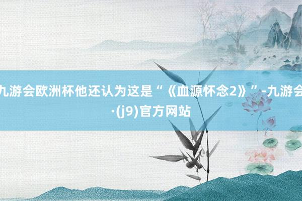 九游会欧洲杯他还认为这是“《血源怀念2》”-九游会·(j9)官方网站