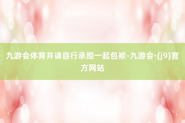 九游会体育并请自行承担一起包袱-九游会·(j9)官方网站