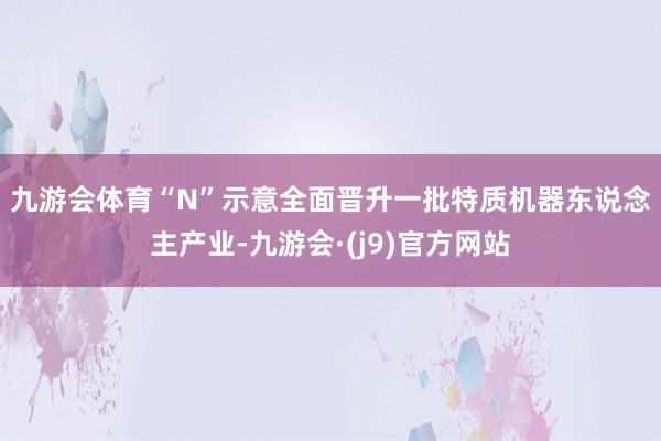 九游会体育 “N”示意全面晋升一批特质机器东说念主产业-九游会·(j9)官方网站