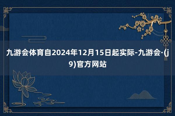 九游会体育自2024年12月15日起实际-九游会·(j9)官方网站