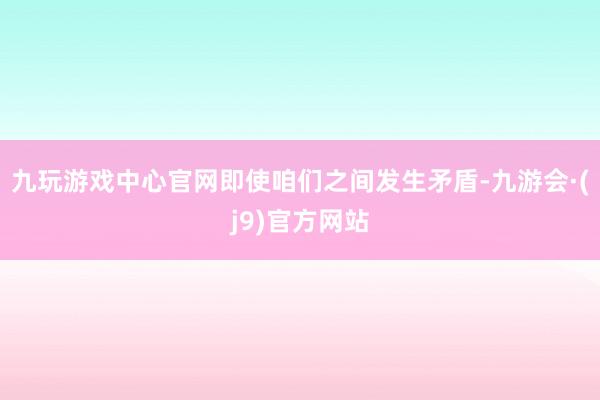 九玩游戏中心官网即使咱们之间发生矛盾-九游会·(j9)官方网站